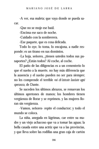 MARIANO JOSÉ DE LARRA



       -A ver, esa maleta; que vaya donde se pueda sa-
car.
     -Que no se moje ese baúl.
     -Encima ese saco de noche.
     -Cuidado con la sombrerera.
     -Ese paquete, que es cosa delicada.
     Todo lo oye, lo toma, lo encajona, a nadie res-
ponde; es un tirano en sus dominios.
     -La hoja, señores, ¿tienen ustedes todos sus pa-
saportes? ¿Están todos? Al coche, al coche.
     El patio de las diligencias es a un cementerio lo
que el sueño a la muerte, no hay más diferencia que
la ausencia y el sueño pueden no ser para siempre;
no les comprende el terrible voi ch'intrate lasciate ogni
speranza, de Dante.
     Se suceden los últimos abrazos, se renuevan los
últimos apretones de manos; los hombres tienen
vergüenza de llorar y se reprimen, y las mujeres llo-
ran sin vergüenza.
     -Vamos, señores- repite el conductor; y todo el
mundo se coloca.
     La niña, anegada en lágrimas, cae entre su ma-
dre y un viejo achacoso que va a tomar las aguas; la
bella casada entre una actriz que va a las provincias,
y que lleva sobre las rodillas una gran caja de cartón

                              286
 