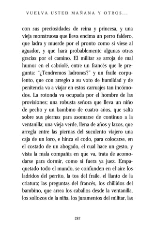 VUELVA USTED MAÑANA Y OTROS...



con sus preciosidades de reina y princesa, y una
vieja monstruosa que lleva encima un perro faldero,
que ladra y muerde por el pronto como si viese al
aguador, y que hará probablemente algunas otras
gracias por el camino. El militar se arroja de mal
humor en el cabriolé, entre un francés que le pre-
gunta: “¿Tendremos ladrones?” y un fraile corpu-
lento, que con arreglo a su voto de humildad y de
penitencia va a viajar en estos carruajes tan incómo-
dos. La rotonda va ocupada por el hombre de las
provisiones; una robusta señora que lleva un niño
de pecho y un bambino de cuatro años, que salta
sobre sus piernas para asomarse de continuo a la
ventanilla; una vieja verde, llena de años y lazos, que
arregla entre las piernas del suculento viajero una
caja de un loro, e hinca el codo, para colocarse, en
el costado de un abogado, el cual hace un gesto, y
vista la mala compañía en que va, trata de acomo-
darse para dormir, como si fuera ya juez. Empa-
quetado todo el mundo, se confunden en el aire los
ladridos del perrito, la tos del fraile, el llanto de la
criatura; las preguntas del francés, los chillidos del
bambino, que arrea los caballos desde la ventanilla,
los sollozos de la niña, los juramentos del militar, las


                          287
 