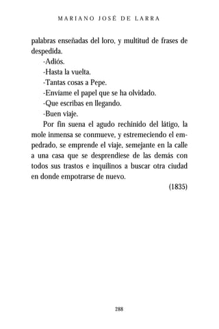 MARIANO JOSÉ DE LARRA



palabras enseñadas del loro, y multitud de frases de
despedida.
    -Adiós.
    -Hasta la vuelta.
    -Tantas cosas a Pepe.
    -Envíame el papel que se ha olvidado.
    -Que escribas en llegando.
    -Buen viaje.
    Por fin suena el agudo rechinido del látigo, la
mole inmensa se conmueve, y estremeciendo el em-
pedrado, se emprende el viaje, semejante en la calle
a una casa que se desprendiese de las demás con
todos sus trastos e inquilinos a buscar otra ciudad
en donde empotrarse de nuevo.
                                              (1835)




                           288
 