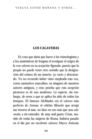 VUELVA USTED MAÑANA Y OTROS...




                LOS CALAVERAS

    Es cosa que daría que hacer a los etimologistas y
a los anatómicos de lenguas el averiguar el origen de
la voz calavera en su acepción figurada, puesto que la
propia no puede tener otro sentido que la designa-
ción del cráneo de un muerto, ya vacío y descarna-
do. Yo no recuerdo haber visto empleada esta voz,
como sustantivo masculino, en ninguno de nuestros
autores antiguos, y esto prueba que esta acepción
picaresca es de uso moderno. La especie, sin em-
bargo, de seres a que se aplica ha sido de todos los
tiempos. El famoso Alcibíades era el calavera más
perfecto de Atenas; el célebre filósofo que arrojó
sus tesoros al mar, no hizo en eso más que una cala-
verada, a mi entender, de muy mal gusto; César, ma-
rido de todas las mujeres de Roma, hubiera pasado
en el día por un excelente calavera; Marco Antonio

                         289
 