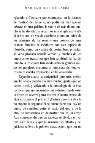 MARIANO JOSÉ DE LARRA



echando a Cleopatra por contrapeso en la balanza
del destino del Imperio, no podía ser más que un
calavera; en una palabra, la suerte de más de un pue-
blo se ha decidido a veces por una simple calaverada.
Si la historia, en vez de escribirse como un índice de
los crímenes de los reyes y una crónica de unas
cuantas familias, se escribiera con esta especie de
filosofía, como un cuadro de costumbres privadas,
se vería probada aquella verdad; y muchos de los
importantes trastornos que han cambiado la faz del
mundo, a los cuales han solido achacar grandes cau-
sas los políticos, encontrarían una clase de muy ve-
rosímil y sencilla explicación en las calaveradas.
     Dejando aparte la antigüedad (por más mérito
que les añada, puesto que hay muchas gentes que no
tienen otro), y volviendo a la etimología de la voz,
confieso que no encuentro qué relación puede exis-
tir entre un calavera y una calavera. ¡Cuánto exceso de
vida no supone el primero! ¡Cuánta ausencia de ella
no supone la segunda! Si se quiere decir que hay un
punto de similitud entre el vacío del uno y de la
otra, no tardaremos en demostrar que es un error.
Aun concediendo que las cabezas se dividan en va-
cías y en llenas, y que la ausencia del talento y del
juicio se refiera a la primera clase, espero que por mi

                             290
 