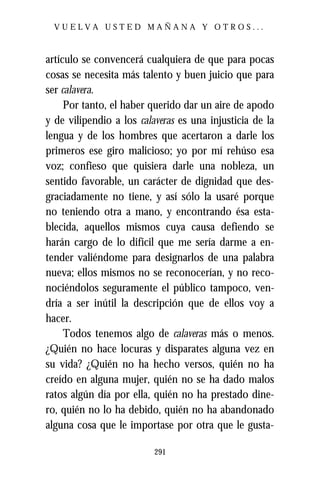 VUELVA USTED MAÑANA Y OTROS...



artículo se convencerá cualquiera de que para pocas
cosas se necesita más talento y buen juicio que para
ser calavera.
     Por tanto, el haber querido dar un aire de apodo
y de vilipendio a los calaveras es una injusticia de la
lengua y de los hombres que acertaron a darle los
primeros ese giro malicioso; yo por mí rehúso esa
voz; confieso que quisiera darle una nobleza, un
sentido favorable, un carácter de dignidad que des-
graciadamente no tiene, y así sólo la usaré porque
no teniendo otra a mano, y encontrando ésa esta-
blecida, aquellos mismos cuya causa defiendo se
harán cargo de lo difícil que me sería darme a en-
tender valiéndome para designarlos de una palabra
nueva; ellos mismos no se reconocerían, y no reco-
nociéndolos seguramente el público tampoco, ven-
dría a ser inútil la descripción que de ellos voy a
hacer.
     Todos tenemos algo de calaveras más o menos.
¿Quién no hace locuras y disparates alguna vez en
su vida? ¿Quién no ha hecho versos, quién no ha
creído en alguna mujer, quién no se ha dado malos
ratos algún día por ella, quién no ha prestado dine-
ro, quién no lo ha debido, quién no ha abandonado
alguna cosa que le importase por otra que le gusta-

                          291
 