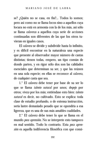 MARIANO JOSÉ DE LARRA



se? ¿Quién no se casa, en fin?... Todos lo somos;
pero así como no se llama locos sino a aquellos cuya
locura no está en armonía con la de los más, así sólo
se llama calaveras a aquellos cuya serie de acciones
continuadas son diferentes de las que los otros tu-
vieran en iguales casos.
     El calavera se divide y subdivide hasta lo infinito,
y es difícil encontrar en la naturaleza una especie
que presente al observador mayor número de castas
distintas; tienen todas, empero, un tipo común de
donde parten, y en rigor sólo dos son las calidades
esenciales que determinan su ser, y que las reúnen
en una sola especie; en ellas se reconoce al calavera,
de cualquier casta que sea.
     1.° El calavera debe tener por base de su ser lo
que se llama talento natural por unos; despejo por
otros; viveza por los más; entiéndase esto bien: talento
natural es decir, no cultivado. Esto se explica: toda
clase de estudio profundo, o de extensa instrucción,
sería lastre demasiado pesado que se opondría a esa
ligereza, que es una de sus más amables cualidades.
     2.° El calavera debe tener lo que se llama en el
mundo poca aprensión. No se interprete esto tampoco
en mal sentido. Todo lo contrario. Esta poca apren-
sión es aquella indiferencia filosófica con que consi-

                              292
 
