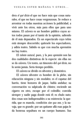 VUELVA USTED MAÑANA Y OTROS...



dera el qué dirán el que no hace más que cosas natu-
rales, el que no hace cosas vergonzosas. Se reduce a
arrostrar en todas nuestras acciones la publicidad, a
vivir ante los otros, más para ellos que para uno
mismo. El calavera es un hombre público cuyos ac-
tos todos pasan por el tamiz de la opinión, saliendo
de él más depurados. Es un espectáculo cuyo telón
está siempre descorrido; quítesele los espectadores,
y adiós teatro. Sabido es que con mucha aprensión
no hay teatro.
    El talento natural, pues, y la poca aprensión son las
dos cualidades distintivas de la especie: sin ellas no
se da calavera. Un tonto, un timorato del qué dirán, no
lo serán jamás. Sería tiempo perdido.
    El calavera se divide en silvestre y doméstico.
    El calavera silvestre es hombre de la plebe, sin
educación ninguna y sin modales; es el capataz del
barrio, tiene honores de jaque, habla andaluz; su
conversación va salpicada de chistes; enciende un
cigarro en otro, escupe por el colmillo; convida
siempre y nadie paga donde está él; es chulo nato;
dos cosas son indispensables a su existencia: la que-
rida, que es manola, condición sine qua non, y la na-
vaja, que es grande; por un quítame allá esas pajas le
da honrosa sepultura en un cuerpo humano. Sus

                           293
 