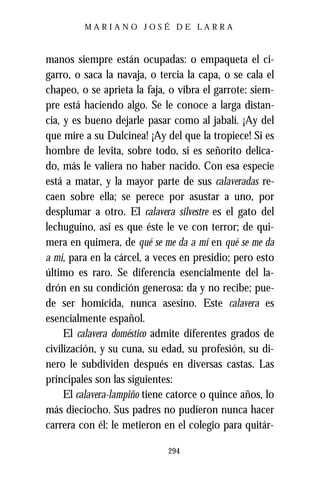MARIANO JOSÉ DE LARRA



manos siempre están ocupadas: o empaqueta el ci-
garro, o saca la navaja, o tercia la capa, o se cala el
chapeo, o se aprieta la faja, o vibra el garrote: siem-
pre está haciendo algo. Se le conoce a larga distan-
cia, y es bueno dejarle pasar como al jabalí. ¡Ay del
que mire a su Dulcinea! ¡Ay del que la tropiece! Si es
hombre de levita, sobre todo, si es señorito delica-
do, más le valiera no haber nacido. Con esa especie
está a matar, y la mayor parte de sus calaveradas re-
caen sobre ella; se perece por asustar a uno, por
desplumar a otro. El calavera silvestre es el gato del
lechuguino, así es que éste le ve con terror; de qui-
mera en quimera, de qué se me da a mí en qué se me da
a mí, para en la cárcel, a veces en presidio; pero esto
último es raro. Se diferencia esencialmente del la-
drón en su condición generosa: da y no recibe; pue-
de ser homicida, nunca asesino. Este calavera es
esencialmente español.
     El calavera doméstico admite diferentes grados de
civilización, y su cuna, su edad, su profesión, su di-
nero le subdividen después en diversas castas. Las
principales son las siguientes:
     El calavera-lampiño tiene catorce o quince años, lo
más dieciocho. Sus padres no pudieron nunca hacer
carrera con él: le metieron en el colegio para quitár-

                              294
 