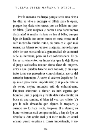 VUELVA USTED MAÑANA Y OTROS...



     Por la mañana madrugó porque tenía una cita; a
las diez se vino a encargar el billete para la ópera,
porque hoy daría cien onzas por un billete; no pue-
de faltar. ¡Estas mujeres le hacen a uno hacer tantos
disparates! A media mañana se fue al billar; aunque
hijo de familia no come nunca en casa; entra en el
café metiendo mucho ruido, su duro es el que más
suena; sus bienes se reducen a algunas monedas que
debe de vez en cuando a la generosidad de su mamá
o de su hermana, pero las luce sobremanera. El bi-
llar es su elemento; los intervalos que le deja libres
el juego suéleselos ocupar cierta clase de mujeres,
únicas que pueden hacerle cara todavía, y en cuyo
trato toma sus peregrinos conocimientos acerca del
corazón femenino. A veces el calavera-lampiño se fin-
ge malo para darse importancia; y si puede estarlo
de veras, mejor; entonces está de enhorabuena.
Empieza asimismo a fumar, es más cigarro que
hombre, jura y perjura y habla detestablemente; su
boca es una sentina, si bien tal vez con chiste. Va
por la calle deseando que alguien le tropiece, y
cuando no lo hace nadie, tropieza él a alguno; su
honor entonces está comprometido, y hay de fijo un
desafío; si éste acaba mal, y si mete ruido, en aquel
mismo punto empieza a tomar importancia, y en-

                         297
 