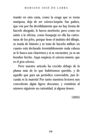 MARIANO JOSÉ DE LARRA



trando en otra casta, como la oruga que se torna
mariposa, deja de ser calavera-lampiño. Sus padres,
que ven por fin decididamente que no hay forma de
hacerle abogado, le hacen meritorio; pero como no
asiste a la oficina, como bosqueja en ella las carica-
turas de los jefes, porque tiene el instinto del dibujo,
se muda de bisiesto y se trata de hacerlo militar; en
cuanto está declarado irremisiblemente mala cabeza
se le busca una charretera y si se encuentra, ya es un
hombre hecho. Aquí empieza el calavera-temerón, que
es el gran calavera.
     Pero nuestro artículo ha crecido debajo de la
pluma más de lo que hubiéramos querido, y de
aquello que para un periódico convendría, ¡tan fe-
cunda es la materia! Por tanto nuestros lectores nos
concederán algún ligero descanso, y remitirán al
número siguiente su curiosidad, si alguna tienen.

                                                 (1835)




                              298
 