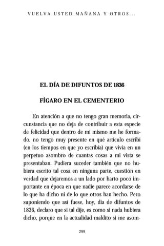 VUELVA USTED MAÑANA Y OTROS...




       EL DÍA DE DIFUNTOS DE 1836

       FÍGARO EN EL CEMENTERIO

    En atención a que no tengo gran memoria, cir-
cunstancia que no deja de contribuir a esta especie
de felicidad que dentro de mí mismo me he forma-
do, no tengo muy presente en qué artículo escribí
(en los tiempos en que yo escribía) que vivía en un
perpetuo asombro de cuantas cosas a mi vista se
presentaban. Pudiera suceder también que no hu-
biera escrito tal cosa en ninguna parte, cuestión en
verdad que dejaremos a un lado por harto poco im-
portante en época en que nadie parece acordarse de
lo que ha dicho ni de lo que otros han hecho. Pero
suponiendo que así fuese, hoy, día de difuntos de
1836, declaro que si tal dije, es como si nada hubiera
dicho, porque en la actualidad maldito si me asom-

                         299
 