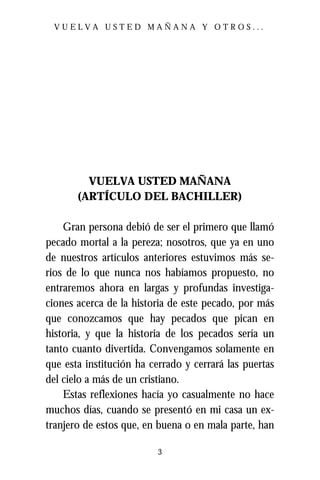 VUELVA USTED MAÑANA Y OTROS...




         VUELVA USTED MAÑANA
       (ARTÍCULO DEL BACHILLER)

    Gran persona debió de ser el primero que llamó
pecado mortal a la pereza; nosotros, que ya en uno
de nuestros artículos anteriores estuvimos más se-
rios de lo que nunca nos habíamos propuesto, no
entraremos ahora en largas y profundas investiga-
ciones acerca de la historia de este pecado, por más
que conozcamos que hay pecados que pican en
historia, y que la historia de los pecados sería un
tanto cuanto divertida. Convengamos solamente en
que esta institución ha cerrado y cerrará las puertas
del cielo a más de un cristiano.
    Estas reflexiones hacía yo casualmente no hace
muchos días, cuando se presentó en mi casa un ex-
tranjero de estos que, en buena o en mala parte, han

                          3
 