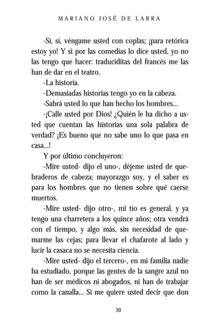 MARIANO JOSÉ DE LARRA



     -Sí, sí, véngame usted con coplas; ¡para retórica
estoy yo! Y si por las comedias lo dice usted, yo no
las tengo que hacer: traduciditas del francés me las
han de dar en el teatro.
     -La historia.
     -Demasiadas historias tengo yo en la cabeza.
     -Sabrá usted lo que han hecho los hombres...
     -¡Calle usted por Dios! ¿Quién le ha dicho a us-
ted que cuentan las historias una sola palabra de
verdad? ¡Es bueno que no sabe uno lo que pasa en
casa...!
     Y por último concluyeron:
     -Mire usted- dijo el uno-, déjeme usted de que-
braderos de cabeza; mayorazgo soy, y el saber es
para los hombres que no tienen sobre qué caerse
muertos.
     -Mire usted- dijo otro-, mi tío es general, y ya
tengo una charretera a los quince años; otra vendrá
con el tiempo, y algo más, sin necesidad de que-
marme las cejas; para llevar el chafarote al lado y
lucir la casaca no se necesita ciencia.
     -Mire usted- dijo el tercero-, en mi familia nadie
ha estudiado, porque las gentes de la sangre azul no
han de ser médicos ni abogados, ni han de trabajar
como la canalla... Si me quiere usted decir que don

                             30
 