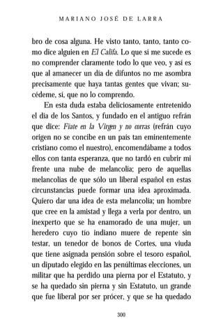 MARIANO JOSÉ DE LARRA



bro de cosa alguna. He visto tanto, tanto, tanto co-
mo dice alguien en El Califa. Lo que sí me sucede es
no comprender claramente todo lo que veo, y así es
que al amanecer un día de difuntos no me asombra
precisamente que haya tantas gentes que vivan; su-
cédeme, sí, que no lo comprendo.
     En esta duda estaba deliciosamente entretenido
el día de los Santos, y fundado en el antiguo refrán
que dice: Fíate en la Virgen y no corras (refrán cuyo
origen no se concibe en un país tan eminentemente
cristiano como el nuestro), encomendábame a todos
ellos con tanta esperanza, que no tardó en cubrir mi
frente una nube de melancolía; pero de aquellas
melancolías de que sólo un liberal español en estas
circunstancias puede formar una idea aproximada.
Quiero dar una idea de esta melancolía; un hombre
que cree en la amistad y llega a verla por dentro, un
inexperto que se ha enamorado de una mujer, un
heredero cuyo tío indiano muere de repente sin
testar, un tenedor de bonos de Cortes, una viuda
que tiene asignada pensión sobre el tesoro español,
un diputado elegido en las penúltimas elecciones, un
militar que ha perdido una pierna por el Estatuto, y
se ha quedado sin pierna y sin Estatuto, un grande
que fue liberal por ser prócer, y que se ha quedado

                            300
 