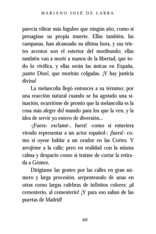 MARIANO JOSÉ DE LARRA



parecía vibrar más lúgubre que ningún año, como si
presagiase su propia muerte. Ellas también, las
campanas, han alcanzado su última hora, y sus tris-
tes acentos son el estertor del moribundo; ellas
también van a morir a manos de la libertad, que to-
do lo vivifica, y ellas serán las únicas en España,
¡santo Dios!, que morirán colgadas. ¡Y hay justicia
divina!
    La melancolía llegó entonces a su término; por
una reacción natural cuando se ha agotado una si-
tuación, ocurrióme de pronto que la melancolía es la
cosa más alegre del mundo para los que la ven, y la
idea de servir yo entero de diversión...
    -¡Fuera- exclamé-, fuera! -como si estuviera
viendo representar a un actor español-: ¡fuera!- co-
mo si oyese hablar a un orador en las Cortes. Y
arrojéme a la calle; pero en realidad con la misma
calma y despacio como si tratase de cortar la retira-
da a Gómez.
    Dirigíanse las gentes por las calles en gran nú-
mero y larga procesión, serpenteando de unas en
otras como largas culebras de infinitos colores: ¡al
cementerio, al cementerio! ¡Y para eso salían de las
puertas de Madrid!


                            302
 