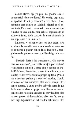 VUELVA USTED MAÑANA Y OTROS...



     Vamos claros, dije yo para mí, ¿dónde está el
cementerio? ¿Fuera o dentro? Un vértigo espantoso
se apoderó de mí, y comencé a ver claro. El ce-
menterio está dentro de Madrid. Madrid es el ce-
menterio. Pero vasto cementerio donde cada casa es
el nicho de una familia, cada calle el sepulcro de un
acontecimiento, cada corazón la urna cineraria de
una esperanza o de un deseo.
     Entonces, y en tanto que los que creen vivir
acudían a la mansión que presumen de los muertos,
yo comencé a pasear con toda la devoción y reco-
gimiento de que soy capaz las calles del grande osa-
rio.
     -¡Necios!- decía a los transeúntes-. ¿Os movéis
para ver muertos? ¿No tenéis espejos por ventura?
¿Ha acabado también Gómez con el azogue de Ma-
drid? ¡Miraos, insensatos, a vosotros mismos, y en
vuestra frente veréis vuestro propio epitafio! ¿Vais a
ver a vuestros padres y a vuestros abuelos, cuando
vosotros sois los muertos? Ellos viven, porque ellos
tienen libertad, la única posible sobre la tierra, la que
da la muerte; ellos no pagan contribuciones que no
tienen; ellos no serán alistados ni movilizados; ellos
no son presos ni denunciados; ellos, en fin, no gi-
men bajo la jurisdicción del celador del cuartel; ellos

                           303
 