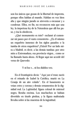 MARIANO JOSÉ DE LARRA



son los únicos que gozan de la libertad de imprenta,
porque ellos hablan al mundo. Hablan en voz bien
alta y que ningún jurado se atrevería a encausar y a
condenar. Ellos, en fin, no reconocen más que una
ley, la imperiosa ley de la Naturaleza que allí los pu-
so, y ésa la obedecen.
     -¿Qué monumento es éste?- exclamé al comen-
zar mi paseo por el vasto cementerio-. ¿Es él mismo
un esqueleto inmenso de los siglos pasados o la
tumba de otros esqueletos? ¡Palacio! Por un lado mi-
ra a Madrid, es decir, a las demás tumbas; por otro
mira a Extremadura, esa provincia virgen... como se
ha llamado hasta ahora. Al llegar aquí me acordé del
verso de Quevedo:

           Y ni los v... ni los diablos veo.

    En el frontispicio decía: “Aquí yace el trono; nació
en el reinado de Isabel la Católica, murió en La
Granja de un aire colado”. En el basamento se
veían cetro y corona y demás ornamentos de la dig-
nidad real. La Legitimidad, figura colosal de mármol
negro, lloraba encima. Los muchachos se habían
divertido en tirarle piedras, y la figura maltratada
llevaba sobre sí las muestras de la ingratitud.

                              304
 