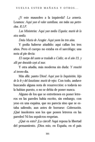 VUELVA USTED MAÑANA Y OTROS...



     ¿Y este mausoleo a la izquierda? La armería.
Leamos: Aquí yace el valor castellano, con todos sus pertre-
chos. R.I.P.
     Los Ministerios: Aquí yace media España; murió de la
otra media.
     Doña María de Aragón: Aquí yacen los tres años.
     Y podía haberse añadido: aquí callan los tres
años. Pero el cuerpo no estaba en el sarcófago; una
nota al pie decía:
     El cuerpo del santo se trasladó a Cádiz, en el año 23, y
allí por descuido cayó al mar.
     Y otra añadía, más moderna sin duda: Y resucitó
al tercero día.
     Más allá: ¡santo Dios! Aquí yace la Inquisición, hija
de la fe y del fanatismo: murió de vejez. Con todo, anduve
buscando alguna nota de resurrección: o todavía no
la habían puesto, o no se debía de poner nunca.
     Alguno de los que se entretienen en poner letre-
ros en las paredes había escrito, sin embargo, con
yeso en una esquina, que no parecía sino que se es-
taba saliendo, aun antes de borrarse: Gobernación.
¡Qué insolentes son los que ponen letreros en las
paredes! Ni los sepulcros respetan.
     ¿Qué es esto? ¡La cárcel! Aquí reposa la libertad
del pensamiento. ¡Dios mío, en España, en el país

                             305
 