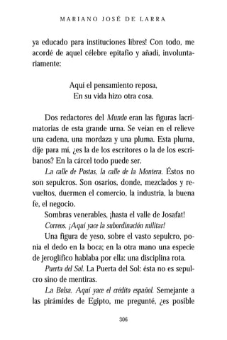 MARIANO JOSÉ DE LARRA



ya educado para instituciones libres! Con todo, me
acordé de aquel célebre epitafio y añadí, involunta-
riamente:

             Aquí el pensamiento reposa,
              En su vida hizo otra cosa.

     Dos redactores del Mundo eran las figuras lacri-
matorias de esta grande urna. Se veían en el relieve
una cadena, una mordaza y una pluma. Esta pluma,
dije para mí, ¿es la de los escritores o la de los escri-
banos? En la cárcel todo puede ser.
     La calle de Postas, la calle de la Montera. Éstos no
son sepulcros. Son osarios, donde, mezclados y re-
vueltos, duermen el comercio, la industria, la buena
fe, el negocio.
     Sombras venerables, ¡hasta el valle de Josafat!
     Correos. ¡Aquí yace la subordinación militar!
     Una figura de yeso, sobre el vasto sepulcro, po-
nía el dedo en la boca; en la otra mano una especie
de jeroglífico hablaba por ella: una disciplina rota.
     Puerta del Sol. La Puerta del Sol: ésta no es sepul-
cro sino de mentiras.
     La Bolsa. Aquí yace el crédito español. Semejante a
las pirámides de Egipto, me pregunté, ¿es posible

                              306
 