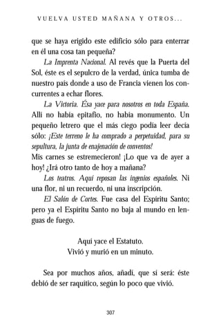 VUELVA USTED MAÑANA Y OTROS...



que se haya erigido este edificio sólo para enterrar
en él una cosa tan pequeña?
    La Imprenta Nacional. Al revés que la Puerta del
Sol, éste es el sepulcro de la verdad, única tumba de
nuestro país donde a uso de Francia vienen los con-
currentes a echar flores.
    La Victoria. Ésa yace para nosotros en toda España.
Allí no había epitafio, no había monumento. Un
pequeño letrero que el más ciego podía leer decía
sólo: ¡Este terreno le ha comprado a perpetuidad, para su
sepultura, la junta de enajenación de conventos!
Mis carnes se estremecieron! ¡Lo que va de ayer a
hoy! ¿Irá otro tanto de hoy a mañana?
    Los teatros. Aquí reposan las ingenios españoles. Ni
una flor, ni un recuerdo, ni una inscripción.
    El Salón de Cortes. Fue casa del Espíritu Santo;
pero ya el Espíritu Santo no baja al mundo en len-
guas de fuego.

               Aquí yace el Estatuto.
            Vivió y murió en un minuto.

   Sea por muchos años, añadí, que sí será: éste
debió de ser raquítico, según lo poco que vivió.


                           307
 
