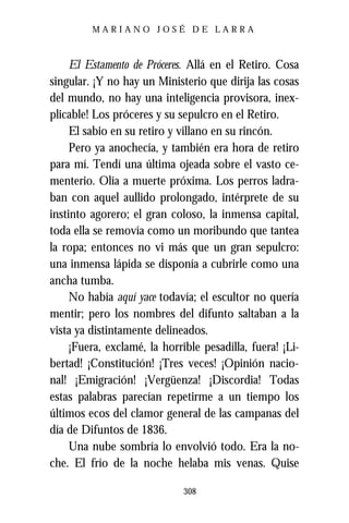 MARIANO JOSÉ DE LARRA



     El Estamento de Próceres. Allá en el Retiro. Cosa
singular. ¡Y no hay un Ministerio que dirija las cosas
del mundo, no hay una inteligencia provisora, inex-
plicable! Los próceres y su sepulcro en el Retiro.
     El sabio en su retiro y villano en su rincón.
     Pero ya anochecía, y también era hora de retiro
para mí. Tendí una última ojeada sobre el vasto ce-
menterio. Olía a muerte próxima. Los perros ladra-
ban con aquel aullido prolongado, intérprete de su
instinto agorero; el gran coloso, la inmensa capital,
toda ella se removía como un moribundo que tantea
la ropa; entonces no vi más que un gran sepulcro:
una inmensa lápida se disponía a cubrirle como una
ancha tumba.
     No había aquí yace todavía; el escultor no quería
mentir; pero los nombres del difunto saltaban a la
vista ya distintamente delineados.
     ¡Fuera, exclamé, la horrible pesadilla, fuera! ¡Li-
bertad! ¡Constitución! ¡Tres veces! ¡Opinión nacio-
nal! ¡Emigración! ¡Vergüenza! ¡Discordia! Todas
estas palabras parecían repetirme a un tiempo los
últimos ecos del clamor general de las campanas del
día de Difuntos de 1836.
     Una nube sombría lo envolvió todo. Era la no-
che. El frío de la noche helaba mis venas. Quise

                              308
 