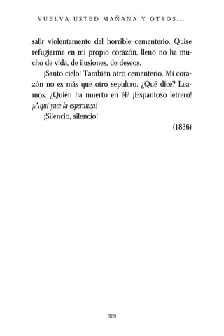 VUELVA USTED MAÑANA Y OTROS...



salir violentamente del horrible cementerio. Quise
refugiarme en mi propio corazón, lleno no ha mu-
cho de vida, de ilusiones, de deseos.
     ¡Santo cielo! También otro cementerio. Mi cora-
zón no es más que otro sepulcro. ¿Qué dice? Lea-
mos. ¿Quién ha muerto en él? ¡Espantoso letrero!
¡Aquí yace la esperanza!
     ¡Silencio, silencio!
                                             (1836)




                        309
 