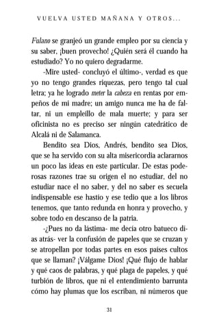 VUELVA USTED MAÑANA Y OTROS...



Fulano se granjeó un grande empleo por su ciencia y
su saber, ¡buen provecho! ¿Quién será él cuando ha
estudiado? Yo no quiero degradarme.
     -Mire usted- concluyó el último-, verdad es que
yo no tengo grandes riquezas, pero tengo tal cual
letra; ya he logrado meter la cabeza en rentas por em-
peños de mi madre; un amigo nunca me ha de fal-
tar, ni un empleíllo de mala muerte; y para ser
oficinista no es preciso ser ningún catedrático de
Alcalá ni de Salamanca.
     Bendito sea Dios, Andrés, bendito sea Dios,
que se ha servido con su alta misericordia aclararnos
un poco las ideas en este particular. De estas pode-
rosas razones trae su origen el no estudiar, del no
estudiar nace el no saber, y del no saber es secuela
indispensable ese hastío y ese tedio que a los libros
tenemos, que tanto redunda en honra y provecho, y
sobre todo en descanso de la patria.
     -¿Pues no da lástima- me decía otro batueco dí-
as atrás- ver la confusión de papeles que se cruzan y
se atropellan por todas partes en esos países cultos
que se llaman? ¡Válgame Dios! ¡Qué flujo de hablar
y qué caos de palabras, y qué plaga de papeles, y qué
turbión de libros, que ni el entendimiento barrunta
cómo hay plumas que los escriban, ni números que

                          31
 