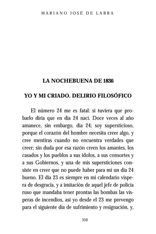 MARIANO JOSÉ DE LARRA




          LA NOCHEBUENA DE 1836

YO Y MI CRIADO. DELIRIO FILOSÓFICO

     El número 24 me es fatal: si tuviera que pro-
barlo diría que en día 24 nací. Doce veces al año
amanece, sin embargo, día 24; soy supersticioso,
porque el corazón del hombre necesita creer algo, y
cree mentiras cuando no encuentra verdades que
creer; sin duda por esa razón creen los amantes, los
casados y los pueblos a sus ídolos, a sus consortes y
a sus Gobiernos, y una de mis supersticiones con-
siste en creer que no puede haber para mí un día 24
bueno. El día 23 es siempre en mi calendario víspe-
ra de desgracia, y a imitación de aquel jefe de policía
ruso que mandaba tener prontas las bombas las vís-
peras de incendios, así yo desde el 23 me prevengo
para el siguiente día de sufrimiento y resignación, y,

                             310
 