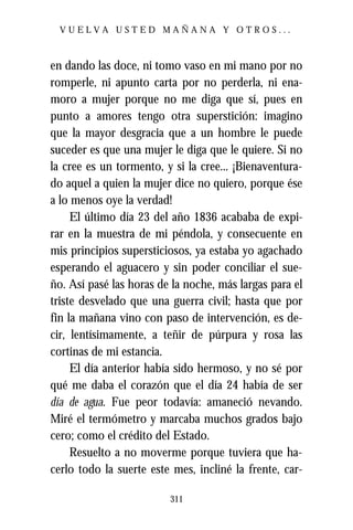 VUELVA USTED MAÑANA Y OTROS...



en dando las doce, ni tomo vaso en mi mano por no
romperle, ni apunto carta por no perderla, ni ena-
moro a mujer porque no me diga que sí, pues en
punto a amores tengo otra superstición: imagino
que la mayor desgracia que a un hombre le puede
suceder es que una mujer le diga que le quiere. Si no
la cree es un tormento, y si la cree... ¡Bienaventura-
do aquel a quien la mujer dice no quiero, porque ése
a lo menos oye la verdad!
     El último día 23 del año 1836 acababa de expi-
rar en la muestra de mi péndola, y consecuente en
mis principios supersticiosos, ya estaba yo agachado
esperando el aguacero y sin poder conciliar el sue-
ño. Así pasé las horas de la noche, más largas para el
triste desvelado que una guerra civil; hasta que por
fin la mañana vino con paso de intervención, es de-
cir, lentísimamente, a teñir de púrpura y rosa las
cortinas de mi estancia.
     El día anterior había sido hermoso, y no sé por
qué me daba el corazón que el día 24 había de ser
día de agua. Fue peor todavía: amaneció nevando.
Miré el termómetro y marcaba muchos grados bajo
cero; como el crédito del Estado.
     Resuelto a no moverme porque tuviera que ha-
cerlo todo la suerte este mes, incliné la frente, car-

                         311
 