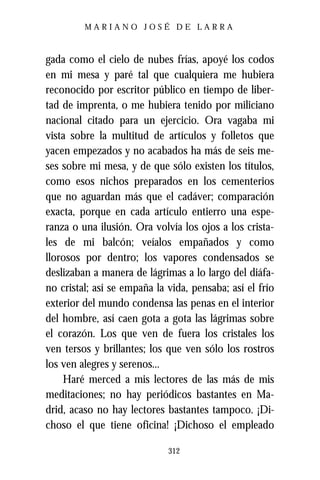 MARIANO JOSÉ DE LARRA



gada como el cielo de nubes frías, apoyé los codos
en mi mesa y paré tal que cualquiera me hubiera
reconocido por escritor público en tiempo de liber-
tad de imprenta, o me hubiera tenido por miliciano
nacional citado para un ejercicio. Ora vagaba mi
vista sobre la multitud de artículos y folletos que
yacen empezados y no acabados ha más de seis me-
ses sobre mi mesa, y de que sólo existen los títulos,
como esos nichos preparados en los cementerios
que no aguardan más que el cadáver; comparación
exacta, porque en cada artículo entierro una espe-
ranza o una ilusión. Ora volvía los ojos a los crista-
les de mi balcón; veíalos empañados y como
llorosos por dentro; los vapores condensados se
deslizaban a manera de lágrimas a lo largo del diáfa-
no cristal; así se empaña la vida, pensaba; así el frío
exterior del mundo condensa las penas en el interior
del hombre, así caen gota a gota las lágrimas sobre
el corazón. Los que ven de fuera los cristales los
ven tersos y brillantes; los que ven sólo los rostros
los ven alegres y serenos...
    Haré merced a mis lectores de las más de mis
meditaciones; no hay periódicos bastantes en Ma-
drid, acaso no hay lectores bastantes tampoco. ¡Di-
choso el que tiene oficina! ¡Dichoso el empleado

                             312
 