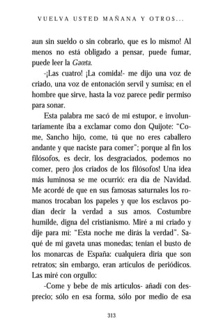 VUELVA USTED MAÑANA Y OTROS...



aun sin sueldo o sin cobrarlo, que es lo mismo! Al
menos no está obligado a pensar, puede fumar,
puede leer la Gaceta.
     -¡Las cuatro! ¡La comida!- me dijo una voz de
criado, una voz de entonación servil y sumisa; en el
hombre que sirve, hasta la voz parece pedir permiso
para sonar.
     Esta palabra me sacó de mi estupor, e involun-
tariamente iba a exclamar como don Quijote: “Co-
me, Sancho hijo, come, tú que no eres caballero
andante y que naciste para comer”; porque al fin los
filósofos, es decir, los desgraciados, podemos no
comer, pero ¡los criados de los filósofos! Una idea
más luminosa se me ocurrió: era día de Navidad.
Me acordé de que en sus famosas saturnales los ro-
manos trocaban los papeles y que los esclavos po-
dían decir la verdad a sus amos. Costumbre
humilde, digna del cristianismo. Miré a mi criado y
dije para mí: “Esta noche me dirás la verdad”. Sa-
qué de mi gaveta unas monedas; tenían el busto de
los monarcas de España: cualquiera diría que son
retratos; sin embargo, eran artículos de periódicos.
Las miré con orgullo:
     -Come y bebe de mis artículos- añadí con des-
precio; sólo en esa forma, sólo por medio de esa

                        313
 