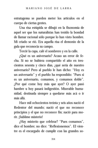 MARIANO JOSÉ DE LARRA



estratagema se pueden meter los artículos en el
cuerpo de ciertas gentes.
      Una risa estúpida se dibujó en la fisonomía de
aquel ser que los naturalistas han tenido la bondad
de llamar racional sólo porque lo han visto hombre.
Mi criado se rió. Era aquella risa el demonio de la
gula que reconocía su campo.
      Tercié la capa, calé el sombrero y en la calle.
      ¿Qué es un aniversario? Acaso un error de fe-
cha. Si no se hubiera compartido el año en tres-
cientos sesenta y cinco días, ¿qué sería de nuestro
aniversario? Pero al pueblo le han dicho: “Hoy es
un aniversario” y el pueblo ha respondido: “Pues si
es un aniversario, comamos, y comamos doble”.
¿Por qué come hoy más que ayer? O ayer pasó
hambre u hoy pasará indigestión. Miserable huma-
nidad, destinada siempre a quedarse más acá o ir
más allá.
      Hace mil ochocientos treinta y seis años nació el
Redentor del mundo; nació el que no reconoce
principios y el que no reconoce fin; nació para mo-
rir. ¡Sublime misterio!
      ¿Hay misterio que celebrar? “Pues comamos”,
dice el hombre; no dice: “Reflexionemos”. El vien-
tre es el encargado de cumplir con las grandes so-

                             314
 