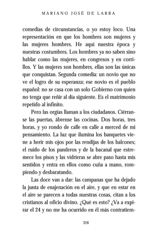 MARIANO JOSÉ DE LARRA



comedias de circunstancias, o yo estoy loco. Una
representación en que los hombres son mujeres y
las mujeres hombres. He aquí nuestra época y
nuestras costumbres. Los hombres ya no saben sino
hablar como las mujeres, en congresos y en corri-
llos. Y las mujeres son hombres, ellas son las únicas
que conquistan. Segunda comedia: un novio que no
ve el logro de su esperanza; ese novio es el pueblo
español: no se casa con un solo Gobierno con quien
no tenga que reñir al día siguiente. Es el matrimonio
repetido al infinito.
     Pero las orgías llaman a los ciudadanos. Ciérran-
se las puertas, ábrense las cocinas. Dos horas, tres
horas, y yo rondo de calle en calle a merced de mi
pensamiento. La luz que ilumina los banquetes vie-
ne a herir mis ojos por las rendijas de los balcones;
el ruido de los panderos y de la bacanal que estre-
mece los pisos y las vidrieras se abre paso hasta mis
sentidos y entra en ellos como cuña a mano, rom-
piendo y desbaratando.
     Las doce van a dar: las campanas que ha dejado
la junta de enajenación en el aire, y que en estar en
el aire se parecen a todas nuestras cosas, citan a los
cristianos al oficio divino. ¿Qué es esto? ¿Va a expi-
rar el 24 y no me ha ocurrido en él más contratiem-

                            316
 