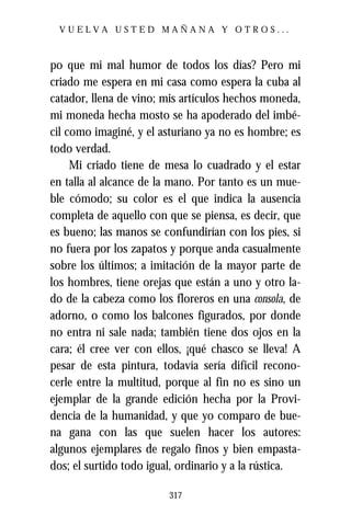 VUELVA USTED MAÑANA Y OTROS...



po que mi mal humor de todos los días? Pero mi
criado me espera en mi casa como espera la cuba al
catador, llena de vino; mis artículos hechos moneda,
mi moneda hecha mosto se ha apoderado del imbé-
cil como imaginé, y el asturiano ya no es hombre; es
todo verdad.
     Mi criado tiene de mesa lo cuadrado y el estar
en talla al alcance de la mano. Por tanto es un mue-
ble cómodo; su color es el que indica la ausencia
completa de aquello con que se piensa, es decir, que
es bueno; las manos se confundirían con los pies, si
no fuera por los zapatos y porque anda casualmente
sobre los últimos; a imitación de la mayor parte de
los hombres, tiene orejas que están a uno y otro la-
do de la cabeza como los floreros en una consola, de
adorno, o como los balcones figurados, por donde
no entra ni sale nada; también tiene dos ojos en la
cara; él cree ver con ellos, ¡qué chasco se lleva! A
pesar de esta pintura, todavía sería difícil recono-
cerle entre la multitud, porque al fin no es sino un
ejemplar de la grande edición hecha por la Provi-
dencia de la humanidad, y que yo comparo de bue-
na gana con las que suelen hacer los autores:
algunos ejemplares de regalo finos y bien empasta-
dos; el surtido todo igual, ordinario y a la rústica.

                         317
 