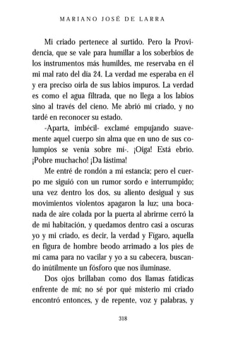MARIANO JOSÉ DE LARRA



    Mi criado pertenece al surtido. Pero la Provi-
dencia, que se vale para humillar a los soberbios de
los instrumentos más humildes, me reservaba en él
mi mal rato del día 24. La verdad me esperaba en él
y era preciso oírla de sus labios impuros. La verdad
es como el agua filtrada, que no llega a los labios
sino al través del cieno. Me abrió mi criado, y no
tardé en reconocer su estado.
    -Aparta, imbécil- exclamé empujando suave-
mente aquel cuerpo sin alma que en uno de sus co-
lumpios se venía sobre mí-. ¡Oiga! Está ebrio.
¡Pobre muchacho! ¡Da lástima!
    Me entré de rondón a mi estancia; pero el cuer-
po me siguió con un rumor sordo e interrumpido;
una vez dentro los dos, su aliento desigual y sus
movimientos violentos apagaron la luz; una boca-
nada de aire colada por la puerta al abrirme cerró la
de mi habitación, y quedamos dentro casi a oscuras
yo y mi criado, es decir, la verdad y Fígaro, aquella
en figura de hombre beodo arrimado a los pies de
mi cama para no vacilar y yo a su cabecera, buscan-
do inútilmente un fósforo que nos iluminase.
    Dos ojos brillaban como dos llamas fatídicas
enfrente de mí; no sé por qué misterio mi criado
encontró entonces, y de repente, voz y palabras, y

                            318
 
