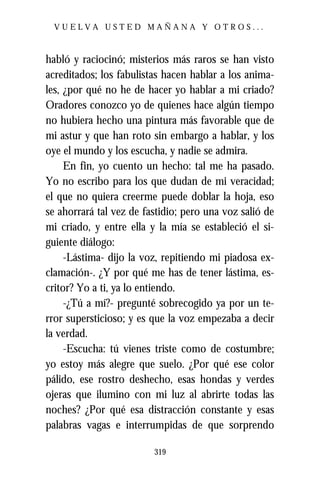 VUELVA USTED MAÑANA Y OTROS...



habló y raciocinó; misterios más raros se han visto
acreditados; los fabulistas hacen hablar a los anima-
les, ¿por qué no he de hacer yo hablar a mi criado?
Oradores conozco yo de quienes hace algún tiempo
no hubiera hecho una pintura más favorable que de
mi astur y que han roto sin embargo a hablar, y los
oye el mundo y los escucha, y nadie se admira.
     En fin, yo cuento un hecho: tal me ha pasado.
Yo no escribo para los que dudan de mi veracidad;
el que no quiera creerme puede doblar la hoja, eso
se ahorrará tal vez de fastidio; pero una voz salió de
mi criado, y entre ella y la mía se estableció el si-
guiente diálogo:
     -Lástima- dijo la voz, repitiendo mi piadosa ex-
clamación-. ¿Y por qué me has de tener lástima, es-
critor? Yo a ti, ya lo entiendo.
     -¿Tú a mí?- pregunté sobrecogido ya por un te-
rror supersticioso; y es que la voz empezaba a decir
la verdad.
     -Escucha: tú vienes triste como de costumbre;
yo estoy más alegre que suelo. ¿Por qué ese color
pálido, ese rostro deshecho, esas hondas y verdes
ojeras que ilumino con mi luz al abrirte todas las
noches? ¿Por qué esa distracción constante y esas
palabras vagas e interrumpidas de que sorprendo

                         319
 