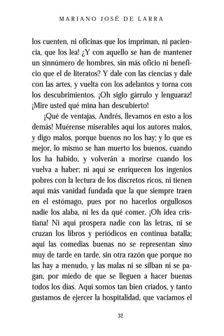 MARIANO JOSÉ DE LARRA



los cuenten, ni oficinas que los impriman, ni pacien-
cia, que los lea! ¿Y con aquello se han de mantener
un sinnúmero de hombres, sin más oficio ni benefi-
cio que el de literatos? Y dale con las ciencias y dale
con las artes, y vuelta con los adelantos y torna con
los descubrimientos. ¡Oh siglo gárrulo y lenguaraz!
¡Mire usted qué mina han descubierto!
     ¡Qué de ventajas, Andrés, llevamos en esto a los
demás! Muérense miserables aquí los autores malos,
y digo malos, porque buenos no los hay; y lo que es
mejor, lo mismo se han muerto los buenos, cuando
los ha habido, y volverán a morirse cuando los
vuelva a haber; ni aquí se enriquecen los ingenios
pobres con la lectura de los discretos ricos, ni tienen
aquí más vanidad fundada que la que siempre traen
en el estómago, pues por no hacerlos orgullosos
nadie los alaba, ni les da qué comer. ¡Oh idea cris-
tiana! Ni aquí prospera nadie con las letras, ni se
cruzan los libros y periódicos en continua batalla;
aquí las comedias buenas no se representan sino
muy de tarde en tarde, sin otra razón que porque no
las hay a menudo, y las malas ni se silban ni se pa-
gan, por miedo de que se lleguen a hacer buenas
todos los días. Aquí somos tan bien criados, y tanto
gustamos de ejercer la hospitalidad, que vaciamos el

                             32
 