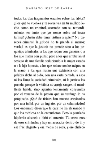MARIANO JOSÉ DE LARRA



todos los días fragmentos errantes sobre tus labios?
¿Por qué te vuelves y te revuelves en tu mullido le-
cho como un criminal, acostado con su remordi-
miento, en tanto que yo ronco sobre mi tosca
tarima? ¿Quién debe tener lástima a quién? No pa-
reces criminal; la justicia no te prende al menos;
verdad es que la justicia no prende sino a los pe-
queños criminales, a los que roban con ganzúas o a
los que matan con puñal; pero a los que arrebatan el
sosiego de una familia seduciendo a la mujer casada
o a la hija honesta, a los que roban con los naipes en
la mano, a los que matan una existencia con una
palabra dicha al oído, con una carta cerrada, a ésos
ni los llama la sociedad criminales, ni la justicia los
prende, porque la víctima no arroja sangre, ni mani-
fiesta herida, sino agoniza lentamente consumida
por el veneno de la pasión que su verdugo le ha
propinado. ¡Qué de tísicos han muerto asesinados
por una infiel, por un ingrato, por un calumniador!
Los entierran; dicen que la cura no ha alcanzado y
que los médicos no la entendieron. Pero la puñalada
hipócrita alcanzó e hirió el corazón. Tú acaso eres
de esos criminales y hay un acusador dentro de ti, y
ese frac elegante y esa media de seda, y ese chaleco


                             320
 