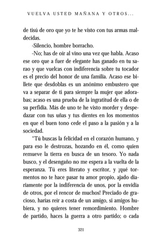 VUELVA USTED MAÑANA Y OTROS...



de tisú de oro que yo te he visto con tus armas mal-
decidas.
     -Silencio, hombre borracho.
     -No; has de oír al vino una vez que habla. Acaso
ese oro que a fuer de elegante has ganado en tu sa-
rao y que vuelcas con indiferencia sobre tu tocador
es el precio del honor de una familia. Acaso ese bi-
llete que desdoblas es un anónimo embustero que
va a separar de ti para siempre la mujer que adora-
bas; acaso es una prueba de la ingratitud de ella o de
su perfidia. Más de uno te he visto morder y despe-
dazar con tus uñas y tus dientes en los momentos
en que el buen tono cede el paso a la pasión y a la
sociedad.
     “Tú buscas la felicidad en el corazón humano, y
para eso le destrozas, hozando en él, como quien
remueve la tierra en busca de un tesoro. Yo nada
busco, y el desengaño no me espera a la vuelta de la
esperanza. Tú eres literato y escritor, y ¡qué tor-
mentos no te hace pasar tu amor propio, ajado dia-
riamente por la indiferencia de unos, por la envidia
de otros, por el rencor de muchos! Preciado de gra-
cioso, harías reír a costa de un amigo, si amigos hu-
biera, y no quieres tener remordimiento. Hombre
de partido, haces la guerra a otro partido; o cada

                         321
 