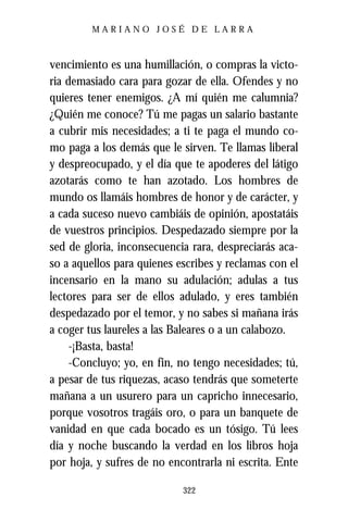 MARIANO JOSÉ DE LARRA



vencimiento es una humillación, o compras la victo-
ria demasiado cara para gozar de ella. Ofendes y no
quieres tener enemigos. ¿A mí quién me calumnia?
¿Quién me conoce? Tú me pagas un salario bastante
a cubrir mis necesidades; a ti te paga el mundo co-
mo paga a los demás que le sirven. Te llamas liberal
y despreocupado, y el día que te apoderes del látigo
azotarás como te han azotado. Los hombres de
mundo os llamáis hombres de honor y de carácter, y
a cada suceso nuevo cambiáis de opinión, apostatáis
de vuestros principios. Despedazado siempre por la
sed de gloria, inconsecuencia rara, despreciarás aca-
so a aquellos para quienes escribes y reclamas con el
incensario en la mano su adulación; adulas a tus
lectores para ser de ellos adulado, y eres también
despedazado por el temor, y no sabes si mañana irás
a coger tus laureles a las Baleares o a un calabozo.
     -¡Basta, basta!
     -Concluyo; yo, en fin, no tengo necesidades; tú,
a pesar de tus riquezas, acaso tendrás que someterte
mañana a un usurero para un capricho innecesario,
porque vosotros tragáis oro, o para un banquete de
vanidad en que cada bocado es un tósigo. Tú lees
día y noche buscando la verdad en los libros hoja
por hoja, y sufres de no encontrarla ni escrita. Ente

                            322
 