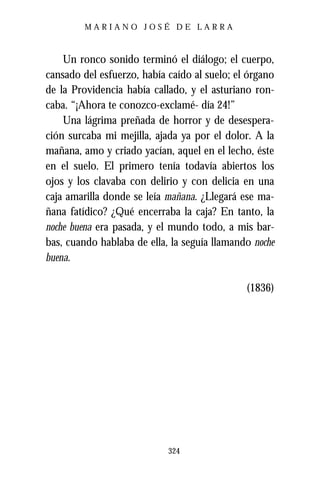 MARIANO JOSÉ DE LARRA



    Un ronco sonido terminó el diálogo; el cuerpo,
cansado del esfuerzo, había caído al suelo; el órgano
de la Providencia había callado, y el asturiano ron-
caba. “¡Ahora te conozco-exclamé- día 24!”
    Una lágrima preñada de horror y de desespera-
ción surcaba mi mejilla, ajada ya por el dolor. A la
mañana, amo y criado yacían, aquel en el lecho, éste
en el suelo. El primero tenía todavía abiertos los
ojos y los clavaba con delirio y con delicia en una
caja amarilla donde se leía mañana. ¿Llegará ese ma-
ñana fatídico? ¿Qué encerraba la caja? En tanto, la
noche buena era pasada, y el mundo todo, a mis bar-
bas, cuando hablaba de ella, la seguía llamando noche
buena.

                                              (1836)




                            324
 
