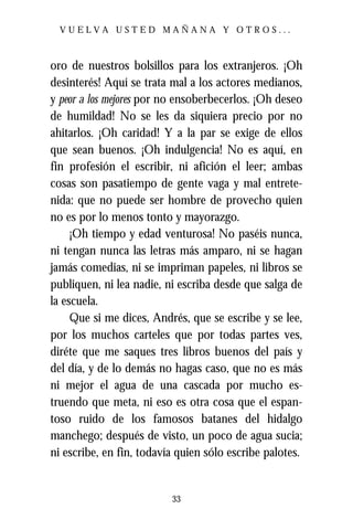 VUELVA USTED MAÑANA Y OTROS...



oro de nuestros bolsillos para los extranjeros. ¡Oh
desinterés! Aquí se trata mal a los actores medianos,
y peor a los mejores por no ensoberbecerlos. ¡Oh deseo
de humildad! No se les da siquiera precio por no
ahitarlos. ¡Oh caridad! Y a la par se exige de ellos
que sean buenos. ¡Oh indulgencia! No es aquí, en
fin profesión el escribir, ni afición el leer; ambas
cosas son pasatiempo de gente vaga y mal entrete-
nida: que no puede ser hombre de provecho quien
no es por lo menos tonto y mayorazgo.
     ¡Oh tiempo y edad venturosa! No paséis nunca,
ni tengan nunca las letras más amparo, ni se hagan
jamás comedias, ni se impriman papeles, ni libros se
publiquen, ni lea nadie, ni escriba desde que salga de
la escuela.
     Que si me dices, Andrés, que se escribe y se lee,
por los muchos carteles que por todas partes ves,
diréte que me saques tres libros buenos del país y
del día, y de lo demás no hagas caso, que no es más
ni mejor el agua de una cascada por mucho es-
truendo que meta, ni eso es otra cosa que el espan-
toso ruido de los famosos batanes del hidalgo
manchego; después de visto, un poco de agua sucia;
ni escribe, en fin, todavía quien sólo escribe palotes.


                          33
 