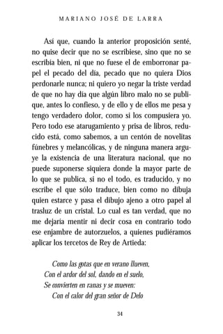 MARIANO JOSÉ DE LARRA



     Así que, cuando la anterior proposición senté,
no quise decir que no se escribiese, sino que no se
escribía bien, ni que no fuese el de emborronar pa-
pel el pecado del día, pecado que no quiera Dios
perdonarle nunca; ni quiero yo negar la triste verdad
de que no hay día que algún libro malo no se publi-
que, antes lo confieso, y de ello y de ellos me pesa y
tengo verdadero dolor, como si los compusiera yo.
Pero todo ese atarugamiento y prisa de libros, redu-
cido está, como sabemos, a un centón de novelitas
fúnebres y melancólicas, y de ninguna manera argu-
ye la existencia de una literatura nacional, que no
puede suponerse siquiera donde la mayor parte de
lo que se publica, si no el todo, es traducido, y no
escribe el que sólo traduce, bien como no dibuja
quien estarce y pasa el dibujo ajeno a otro papel al
trasluz de un cristal. Lo cual es tan verdad, que no
me dejaría mentir ni decir cosa en contrario todo
ese enjambre de autorzuelos, a quienes pudiéramos
aplicar los tercetos de Rey de Artieda:

       Como las gotas que en verano llueven,
    Con el ardor del sol, dando en el suelo,
    Se convierten en ranas y se mueven:
       Con el calor del gran señor de Delo

                               34
 