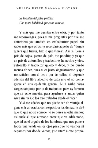 VUELVA USTED MAÑANA Y OTROS...



    Se levantan del polvo poetillas
    Con tanta habilidad que es un consuelo.

    Y más que me cuentas entre ellos, y por tanto
me reconvengas, pues si me preguntas por qué me
entremeto yo también en embadurnar papel, sin
saber más que otros, te recordaré aquello de “donde
quiera que fueres, haz lo que vieres”. Así, si fuese a
país de cojos, pierna de palo me pondría; y ya que
en país de autorcillos y traductores he nacido y vivo,
autorcillo y traductor quiero y debo, y no puedo
menos de ser, pues ni es justo singularizarme, y que
me señalen con el dedo por las calles, ni depende
además del libre albedrío de cada uno el no conta-
giarse en una epidemia general. Ni a nadie hagas
cargos tampoco por lo de traductor, pues es forzoso
que se eche muletas para ayudarse a andar quien
nace sin pies, o los trae trabados desde el nacer.
    Y si me añades que no puede ser de ventaja al-
guna el ir atrasados con respecto a los demás, te diré
que lo que no se conoce no se desea ni echa menos;
así suele el que atrasado creer que va adelantado,
que tal es el orgullo de los hombres, que nos pone a
todos una venda en los ojos para que no veamos ni
sepamos por dónde vamos, y te citaré a este propó-

                            35
 