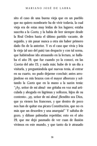 MARIANO JOSÉ DE LARRA



sito el caso de una buena vieja que en un pueblo
que no quiero nombrarte ha de vivir todavía, la cual
vieja era de estas muy leídas de los lugares; estaba
suscrita a la Gaceta, y la había de leer siempre desde
la Real Orden hasta el último partido vacante, de
seguido, y sin pasar nunca a otra sin haber primero
dado fin de la anterior. Y es el caso que vivía y leía
la vieja (al uso del país) tan despacio y con tal sorna,
que habiéndose ido atrasando en la lectura, se halla-
ba el año 29, que fue cuando yo la conocí, en las
Gacetas del año 23, y nada más; hube de ir un día a
visitarla, y preguntándola qué nuevas tenía, al entrar
en su cuarto, no pudo dejarme concluir; antes arro-
jándose en mis brazos con el mayor alborozo y sol-
tando la Gaceta que en la mano a la sazón tenía:
“¡Ay, señor de mi alma!- me gritaba en voz mal arti-
culada y ahogada en lágrimas y sollozos, hijos de su
contento-, ¡ay, señor de mi alma! ¡Bendito sea Dios,
que ya vienen los franceses, y que dentro de poco
nos han de quitar esa pícara Constitución, que no es
más que un desorden y una anarquía!” Y saltaba de
gozo, y dábase palmadas repetidas; esto en el año
29, que me dejó pasmado de ver cuan de ilusión
vivimos en este mundo, y que tanto da ir atrasado


                              36
 