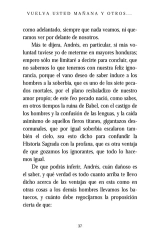 VUELVA USTED MAÑANA Y OTROS...



como adelantado, siempre que nada veamos, ni que-
ramos ver por delante de nosotros.
     Más te dijera, Andrés, en particular, si más vo-
luntad tuviese yo de meterme en mayores honduras;
empero sólo me limitaré a decirte para concluir, que
no sabemos lo que tenemos con nuestra feliz igno-
rancia, porque el vano deseo de saber induce a los
hombres a la soberbia, que es uno de los siete peca-
dos mortales, por el plano resbaladizo de nuestro
amor propio; de este feo pecado nació, como sabes,
en otros tiempos la ruina de Babel, con el castigo de
los hombres y la confusión de las lenguas, y la caída
asimismo de aquellos fieros titanes, gigantazos des-
comunales, que por igual soberbia escalaron tam-
bién el cielo, sea esto dicho para confundir la
Historia Sagrada con la profana, que es otra ventaja
de que gozamos los ignorantes, que todo lo hace-
mos igual.
     De que podrás inferir, Andrés, cuán dañoso es
el saber, y qué verdad es todo cuanto arriba te llevo
dicho acerca de las ventajas que en esta como en
otras cosas a los demás hombres llevamos los ba-
tuecos, y cuánto debe regocijarnos la proposición
cierta de que:


                         37
 