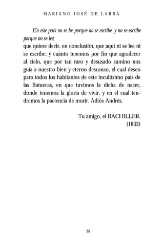 MARIANO JOSÉ DE LARRA



    En este país no se lee porque no se escribe, y no se escribe
porque no se lee;
que quiere decir, en conclusión, que aquí ni se lee ni
se escribe; y cuánto tenemos por fin que agradecer
al cielo, que por tan raro y desusado camino nos
guía a nuestro bien y eterno descanso, el cual deseo
para todos los habitantes de este incultísimo país de
las Batuecas, en que tuvimos la dicha de nacer,
donde tenemos la gloria de vivir, y en el cual ten-
dremos la paciencia de morir. Adiós Andrés.

                              Tu amigo, el BACHILLER.
                                                (1832)




                                  38
 