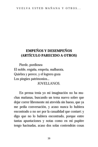 VUELVA USTED MAÑANA Y OTROS...




        EMPEÑOS Y DESEMPEÑOS
     (ARTÍCULO PARECIDO A OTROS)

    Pierde, pordiosea
El noble, engaña, empeña, malbarata,
Quiebra y perece, y el logrero goza
Los pingües patrimonios...
                  JOVELLANOS.

    En prensa tenía yo mi imaginación no ha mu-
chas mañanas, buscando un tema nuevo sobre que
dejar correr libremente mi atrevida sin hueso, que ya
me pedía conversación, y acaso nunca lo hubiera
encontrado a no ser por la casualidad que contaré; y
digo que no lo hubiera encontrado, porque entre
tantas apuntaciones y notas como en mi pupitre
tengo hacinadas, acaso dos solas contendrán cosas


                         39
 