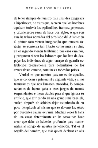 MARIANO JOSÉ DE LARRA



de tener siempre de nuestro país una idea exagerada
e hiperbólica, de estos que, o creen que los hombres
aquí son todavía los espléndidos, francos, generosos
y caballerescos seres de hace dos siglos, o que son
aun las tribus nómadas del otro lado del Atlante: en
el primer caso vienen imaginando que nuestro ca-
rácter se conserva tan intacto como nuestra ruina;
en el segundo vienen temblando por esos caminos,
y preguntan si son los ladrones que los han de des-
pojar los individuos de algún cuerpo de guardia es-
tablecido precisamente para defenderlos de los
azares de un camino, comunes a todos los países.
     Verdad es que nuestro país no es de aquellos
que se conocen a primera ni a segunda vista, y si no
temiéramos que nos llamasen atrevidos, lo compa-
raríamos de buena gana a esos juegos de manos
sorprendentes e inescrutables para el que ignora su
artificio, que estribando en una grandísima bagatela,
suelen después de sabidos dejar asombrado de su
poca perspicacia al mismo que se devanó los sesos
por buscarles causas extrañas. Muchas veces la falta
de una causa determinante en las cosas nos hace
creer que debe de haberlas profundas para mante-
nerlas al abrigo de nuestra penetración. Tal es el
orgullo del hombre, que más quiere declarar en alta

                            4
 