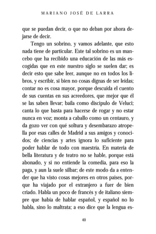 MARIANO JOSÉ DE LARRA



que se puedan decir, o que no deban por ahora de-
jarse de decir.
     Tengo un sobrino, y vamos adelante, que esto
nada tiene de particular. Este tal sobrino es un man-
cebo que ha recibido una educación de las más es-
cogidas que en este nuestro siglo se suelen dar; es
decir esto que sabe leer, aunque no en todos los li-
bros, y escribir, si bien no cosas dignas de ser leídas;
contar no es cosa mayor, porque descuida el cuento
de sus cuentas en sus acreedores, que mejor que él
se las saben llevar; baila como discípulo de Veluci;
canta lo que basta para hacerse de rogar y no estar
nunca en voz; monta a caballo como un centauro, y
da gozo ver con qué soltura y desembarazo atrope-
lla por esas calles de Madrid a sus amigos y conoci-
dos; de ciencias y artes ignora lo suficiente para
poder hablar de todo con maestría. En materia de
bella literatura y de teatro no se hable, porque está
abonado, y si no entiende la comedia, para eso la
paga, y aun la suele silbar; de este modo da a enten-
der que ha visto cosas mejores en otros países, por-
que ha viajado por el extranjero a fuer de bien
criado. Habla un poco de francés y de italiano siem-
pre que había de hablar español, y español no lo
habla, sino lo maltrata; a eso dice que la lengua es-

                              40
 