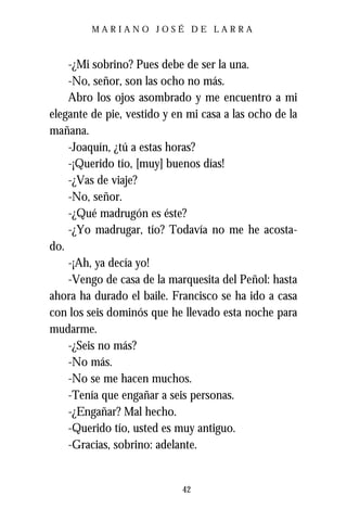 MARIANO JOSÉ DE LARRA



    -¿Mi sobrino? Pues debe de ser la una.
    -No, señor, son las ocho no más.
    Abro los ojos asombrado y me encuentro a mi
elegante de pie, vestido y en mi casa a las ocho de la
mañana.
    -Joaquín, ¿tú a estas horas?
    -¡Querido tío, [muy] buenos días!
    -¿Vas de viaje?
    -No, señor.
    -¿Qué madrugón es éste?
    -¿Yo madrugar, tío? Todavía no me he acosta-
do.
    -¡Ah, ya decía yo!
    -Vengo de casa de la marquesita del Peñol: hasta
ahora ha durado el baile. Francisco se ha ido a casa
con los seis dominós que he llevado esta noche para
mudarme.
    -¿Seis no más?
    -No más.
    -No se me hacen muchos.
    -Tenía que engañar a seis personas.
    -¿Engañar? Mal hecho.
    -Querido tío, usted es muy antiguo.
    -Gracias, sobrino: adelante.


                            42
 