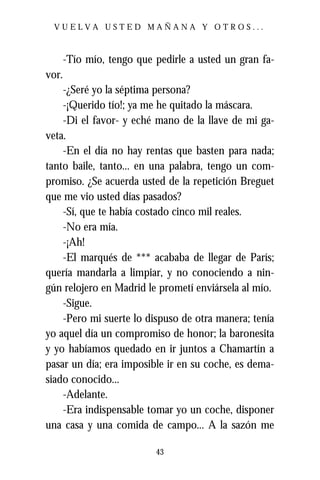 VUELVA USTED MAÑANA Y OTROS...



       -Tío mío, tengo que pedirle a usted un gran fa-
vor.
    -¿Seré yo la séptima persona?
    -¡Querido tío!; ya me he quitado la máscara.
    -Di el favor- y eché mano de la llave de mi ga-
veta.
    -En el día no hay rentas que basten para nada;
tanto baile, tanto... en una palabra, tengo un com-
promiso. ¿Se acuerda usted de la repetición Breguet
que me vio usted días pasados?
    -Sí, que te había costado cinco mil reales.
    -No era mía.
    -¡Ah!
    -El marqués de *** acababa de llegar de París;
quería mandarla a limpiar, y no conociendo a nin-
gún relojero en Madrid le prometí enviársela al mío.
    -Sigue.
    -Pero mi suerte lo dispuso de otra manera; tenía
yo aquel día un compromiso de honor; la baronesita
y yo habíamos quedado en ir juntos a Chamartín a
pasar un día; era imposible ir en su coche, es dema-
siado conocido...
    -Adelante.
    -Era indispensable tomar yo un coche, disponer
una casa y una comida de campo... A la sazón me

                           43
 