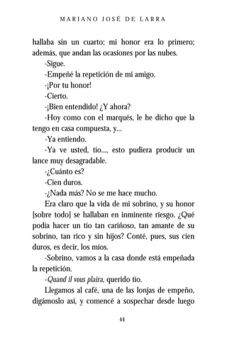 MARIANO JOSÉ DE LARRA



hallaba sin un cuarto; mi honor era lo primero;
además, que andan las ocasiones por las nubes.
     -Sigue.
     -Empeñé la repetición de mi amigo.
     -¡Por tu honor!
     -Cierto.
     -¡Bien entendido! ¿Y ahora?
     -Hoy como con el marqués, le he dicho que la
tengo en casa compuesta, y...
     -Ya entiendo.
     -Ya ve usted, tío..., esto pudiera producir un
lance muy desagradable.
     -¿Cuánto es?
     -Cien duros.
     -¿Nada más? No se me hace mucho.
     Era claro que la vida de mi sobrino, y su honor
[sobre todo] se hallaban en inminente riesgo. ¿Qué
podía hacer un tío tan cariñoso, tan amante de su
sobrino, tan rico y sin hijos? Conté, pues, sus cien
duros, es decir, los míos.
     -Sobrino, vamos a la casa donde está empeñada
la repetición.
     -Quand il vous plaira, querido tío.
     Llegamos al café, una de las lonjas de empeño,
digámoslo así, y comencé a sospechar desde luego

                           44
 